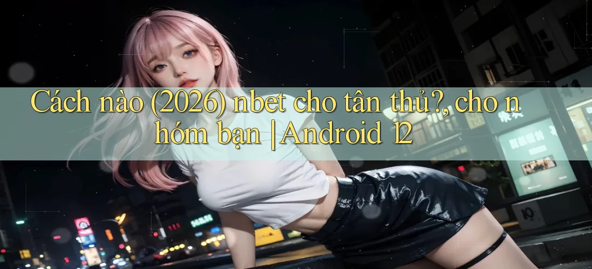 Cách nào (2026) nbet cho tân thủ, cho nhóm bạn Android 12