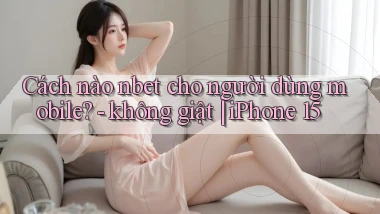 Cách nào nbet cho người dùng mobile   không giật iPhone 15