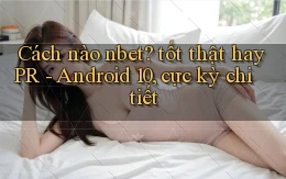 Cách nào nbet tốt thật hay PR   Android 10, cực kỳ chi tiết