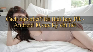 Cách nào nbet tốt thật hay PR   Android 10, cực kỳ chi tiết