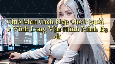 club man cách nạp cho người ở Vĩnh Long vận hành minh bạch