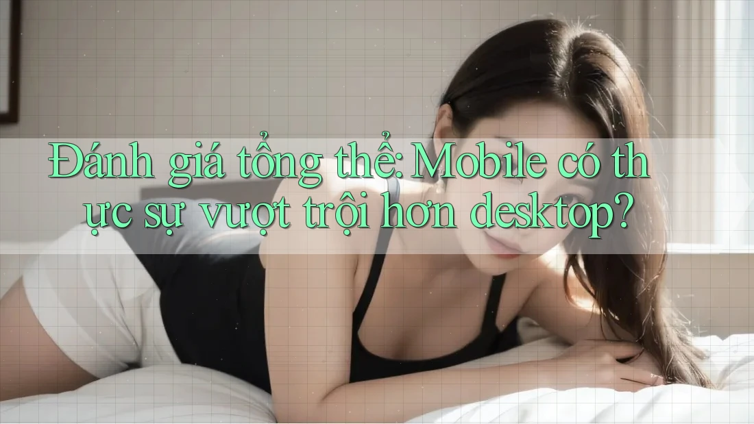 Đánh giá tổng thể: Mobile có thực sự vượt trội hơn desktop? Đánh giá tổng thể: Mobile có thực sự vượt trội hơn desktop?