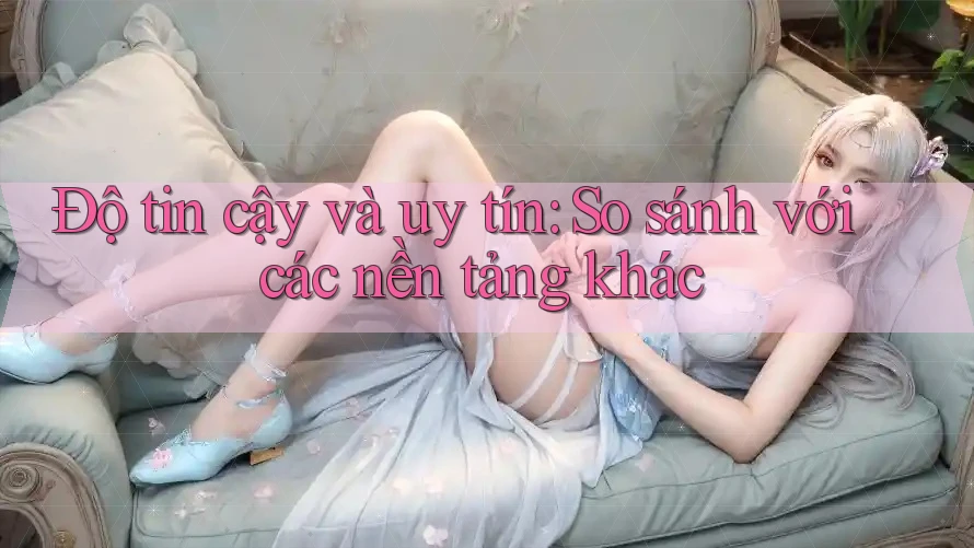 Độ tin cậy và uy tín: So sánh với các nền tảng khác