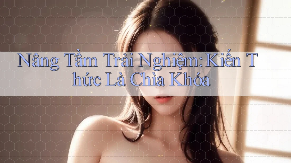 Nâng Tầm Trải Nghiệm: Kiến Thức Là Chìa Khóa