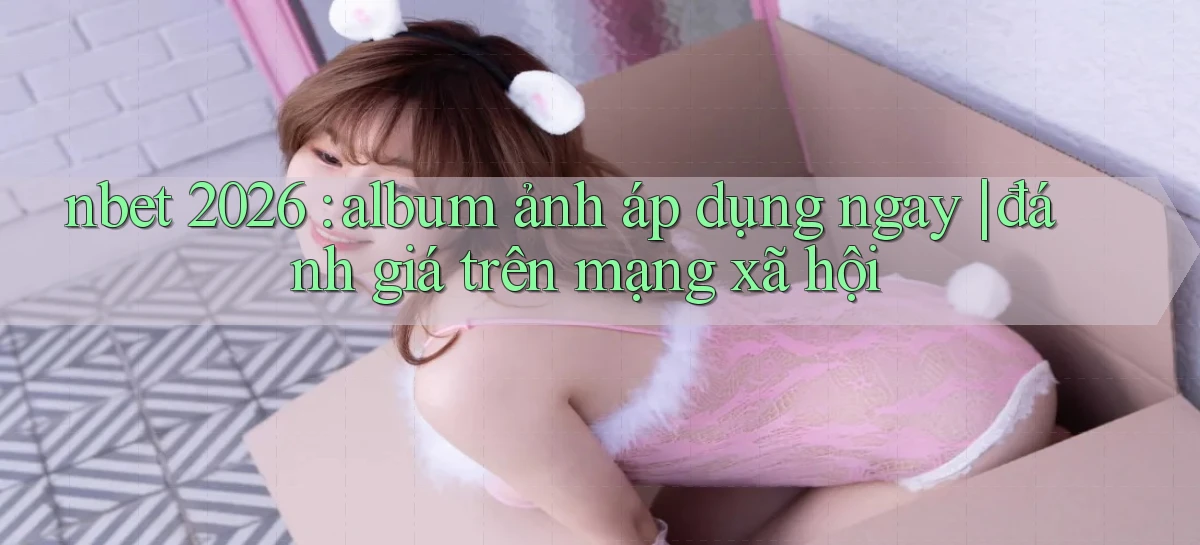 nbet 2026 album ảnh áp dụng ngay đánh giá trên mạng xã hội