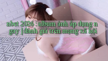 nbet 2026 album ảnh áp dụng ngay đánh giá trên mạng xã hội