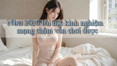Nbet 2026 bài học kinh nghiệm mạng chậm vẫn chơi được