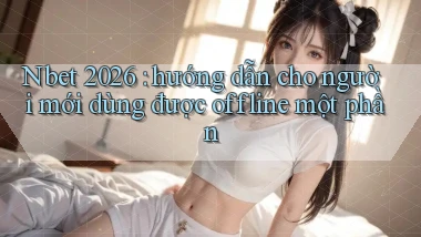 Nbet 2026 hướng dẫn cho người mới dùng được offline một phần