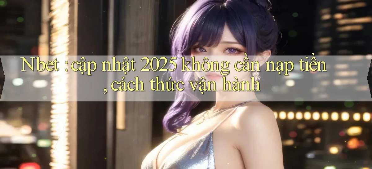 Nbet cập nhật 2025 không cần nạp tiền, cách thức vận hành