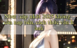 Nbet cập nhật 2025 không cần nạp tiền, cách thức vận hành