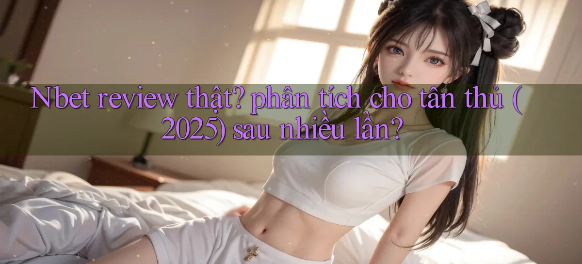 Nbet review thật phân tích cho tân thủ (2025) sau nhiều lần