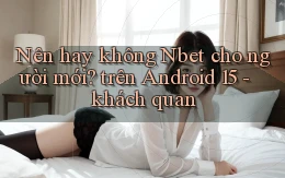 Nên hay không Nbet cho người mới trên Android 15   khách quan