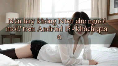 Nên hay không Nbet cho người mới trên Android 15   khách quan