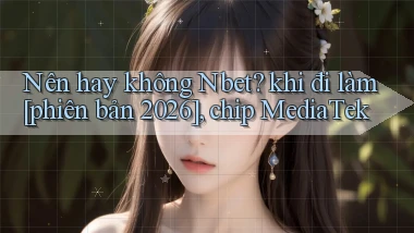 Nên hay không Nbet khi đi làm [phiên bản 2026], chip MediaTek