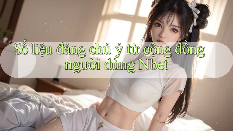 Số liệu đáng chú ý từ cộng đồng người dùng Nbet