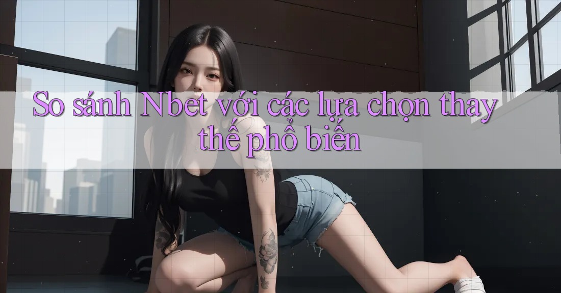 So sánh Nbet với các lựa chọn thay thế phổ biến