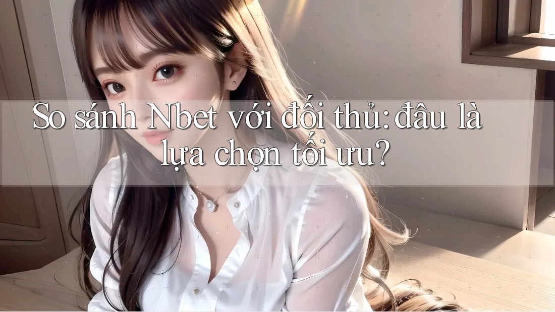 So sánh Nbet với đối thủ: đâu là lựa chọn tối ưu?