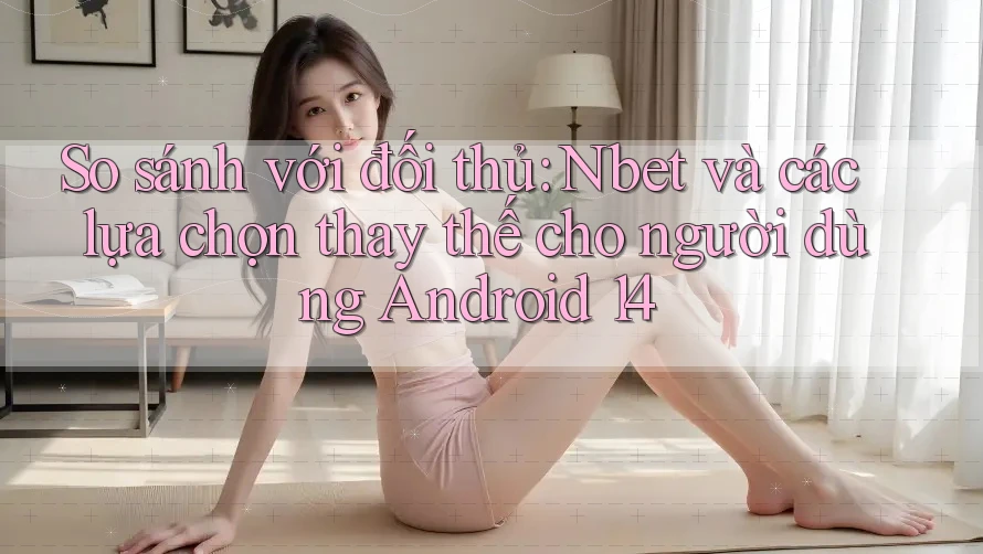 So sánh với đối thủ: Nbet và các lựa chọn thay thế cho người dùng Android 14