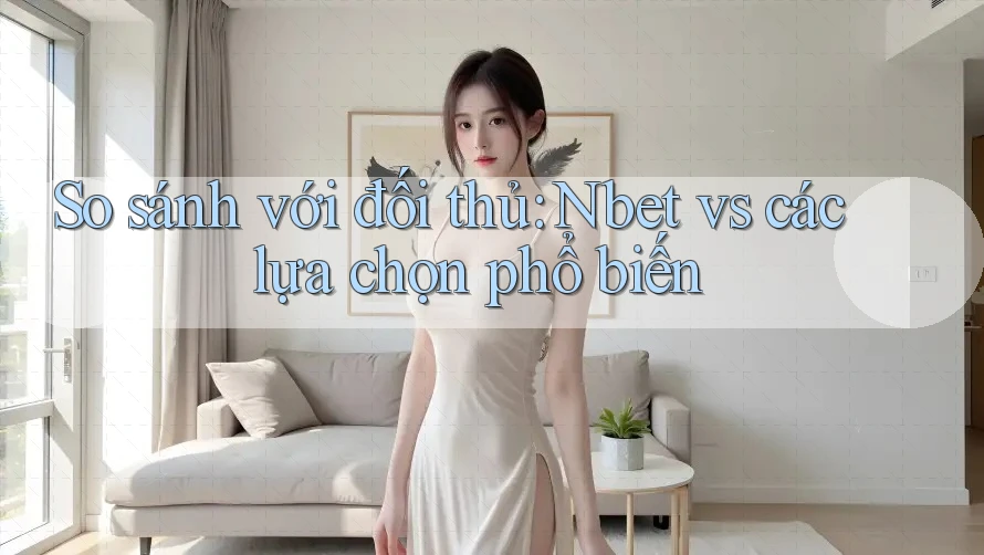 So sánh với đối thủ: Nbet vs các lựa chọn phổ biến