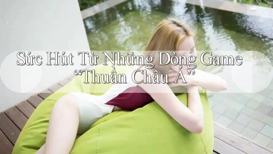 Sức Hút Từ Những Dòng Game “Thuần Châu Á”