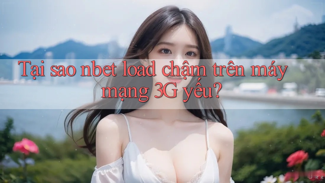 Tại sao nbet load chậm trên máy mạng 3G yếu?