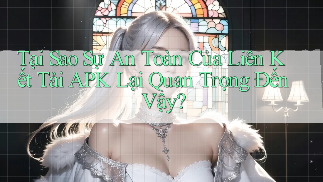 Tại Sao Sự An Toàn Của Liên Kết Tải APK Lại Quan Trọng Đến Vậy?