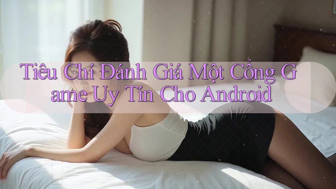 Tiêu Chí Đánh Giá Một Cổng Game Uy Tín Cho Android