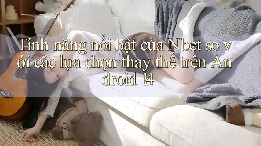 Tính năng nổi bật của Nbet so với các lựa chọn thay thế trên Android 14