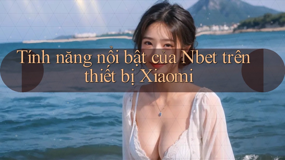 Tính năng nổi bật của Nbet trên thiết bị Xiaomi