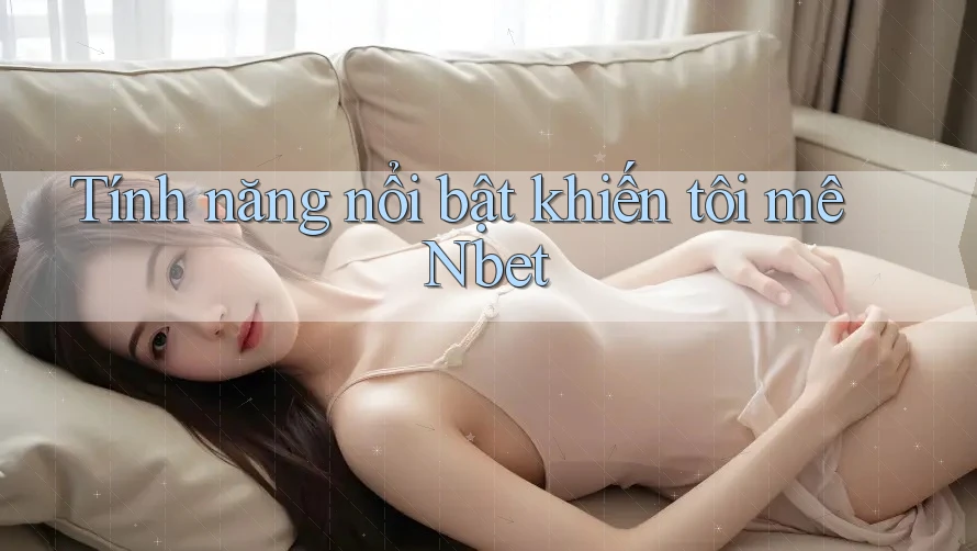 Tính năng nổi bật khiến tôi mê Nbet Tính năng nổi bật khiến tôi mê Nbet