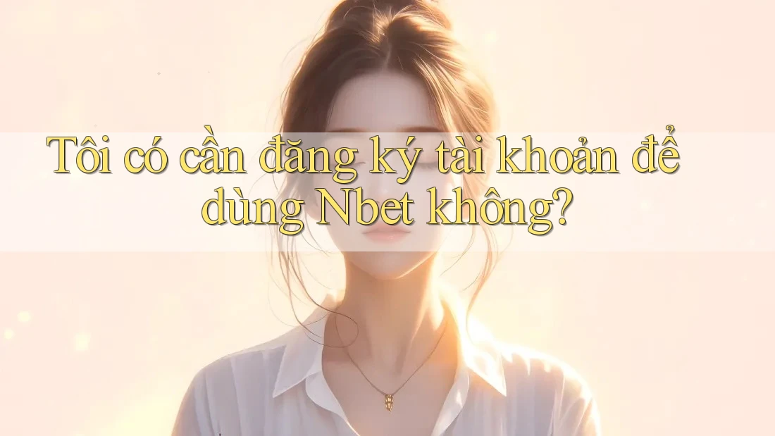 Tôi có cần đăng ký tài khoản để dùng Nbet không?