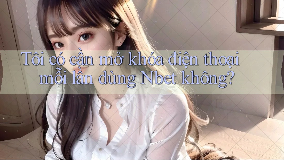 Tôi có cần mở khóa điện thoại mỗi lần dùng Nbet không?