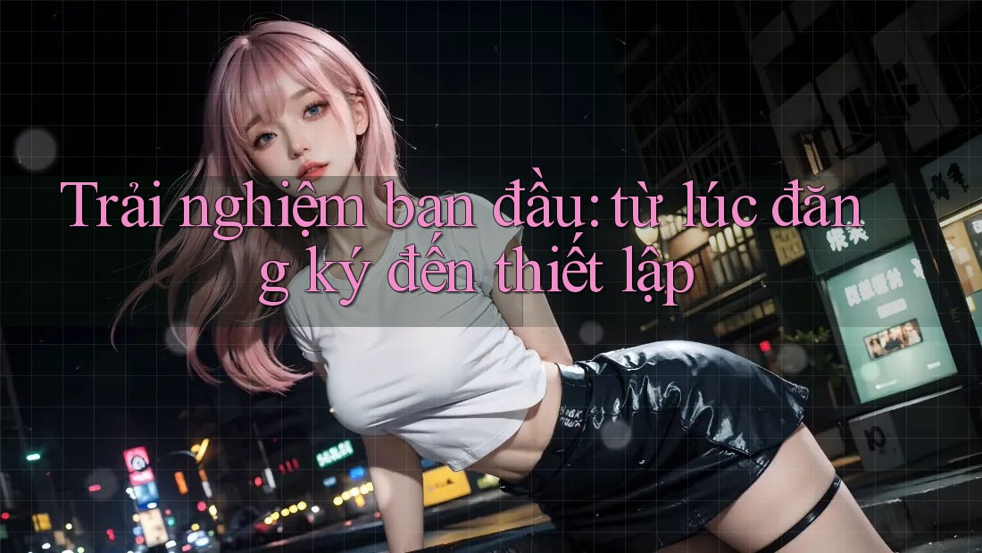 Trải nghiệm ban đầu: từ lúc đăng ký đến thiết lập