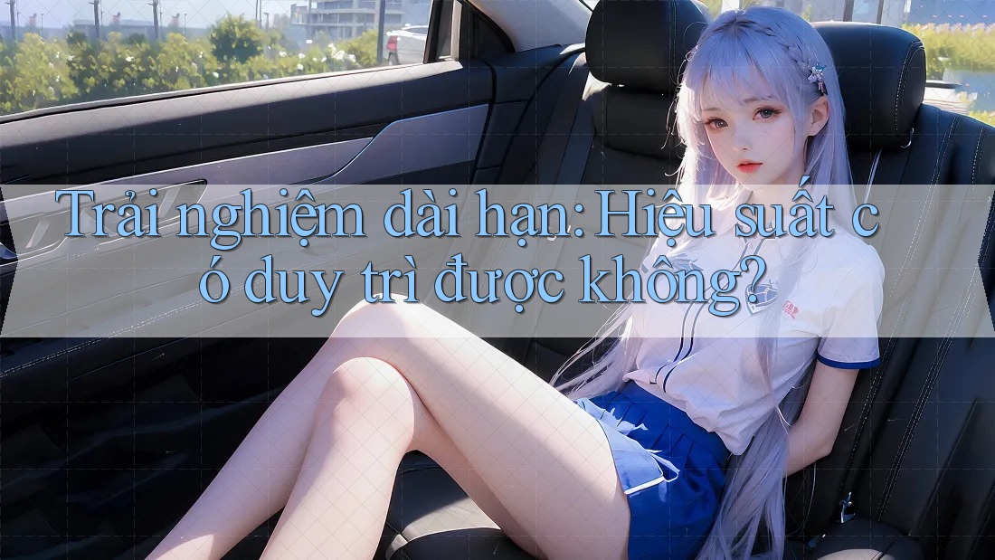 Trải nghiệm dài hạn: Hiệu suất có duy trì được không?