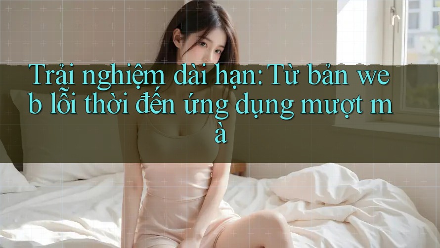 Trải nghiệm dài hạn: Từ bản web lỗi thời đến ứng dụng mượt mà