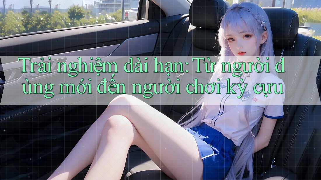 Trải nghiệm dài hạn: Từ người dùng mới đến người chơi kỳ cựu