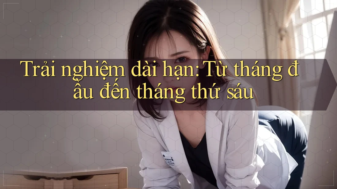 Trải nghiệm dài hạn — từ tháng đầu đến tháng thứ sáu Trải nghiệm dài hạn — từ tháng đầu đến tháng thứ sáu