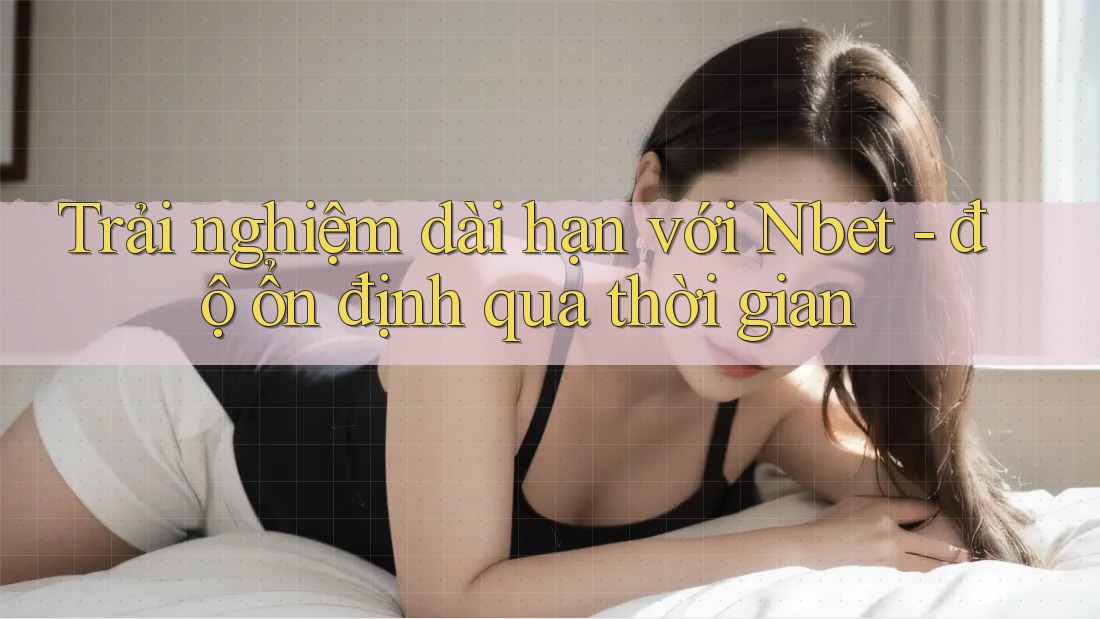 Trải nghiệm dài hạn với Nbet - độ ổn định qua thời gian