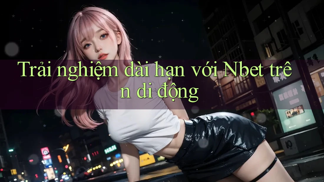 Trải nghiệm dài hạn với Nbet trên di động