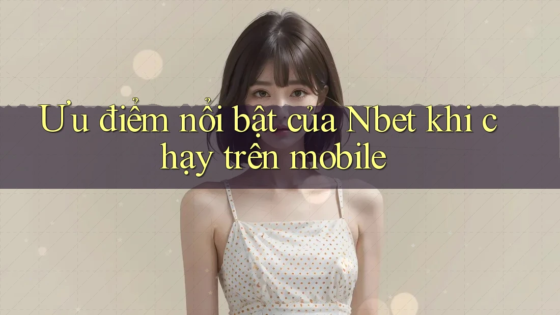 Ưu điểm nổi bật của Nbet khi chạy trên mobile