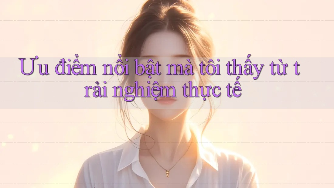 Ưu điểm nổi bật mà tôi thấy từ trải nghiệm thực tế Ưu điểm nổi bật mà tôi thấy từ trải nghiệm thực tế