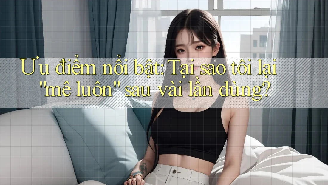 Ưu điểm nổi bật: Tại sao tôi lại “mê luôn” sau vài lần dùng?