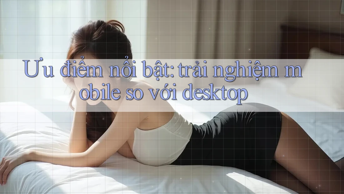 Ưu điểm nổi bật: trải nghiệm mobile so với desktop