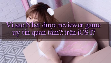 Vì sao Nbet được reviewer game uy tín quan tâm trên iOS 17
